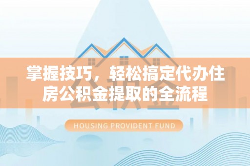 马尔康掌握技巧，轻松搞定代办住房公积金提取的全流程